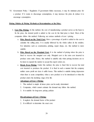 26
VI. Government Policy / Regulation: If government thinks necessary, it may fix minimum price for
a product. If it wants to discourage consumptions, it may increase the price & reduce it to
encourage consumption.
Pricing Policies & Pricing Methods or Determination or the Price:
I. Cost Plus Pricing: In this method, the cost of manufacturing a product serves as the basis to
fix the price, the desired profit is added to the cost & the final price is fixed. Most of the
companies follow this method. Following are various methods of cost + pricing.
a. Price Based on the Total Cost: Here a percentage of profit is added to the cost to
calculate the selling price. It is usually followed by the whole sellers & the retailers.
For industries such as construction, printing, repair shops, etc. this method is more
suitable.
b. Price Based on the Marginal Cost: It is the method of pricing where the price is
fixed to recover the marginal cost only. Marginal cost is the extra cost incurred to
produce extra units. Hence, this method is suitable only when pricing decisions are to
be taken to expand the market to accept the export orders etc.
c. Break Even Pricing: Under this method, the price is fixed first to recover the total
cost incurred to produces the product. It is fixed in such a manner that the company
neither earns profit nor does it suffer losses. This method is suitable during depression
when there is acute competition, when a new product is to be introduced or when the
product enters the declining stage of its life.
Advantages of Cost + Pricing:
1. This method is simple & hence price can be easily determined.
2. Companies, which cannot estimate the demand may follow this method.
3. It is suitable for long-term pricing policies
Dis-advantages of Cost + Pricing:
1. It neglects the demand factor of the product
2. It is difficult to determine the exact cost.
 