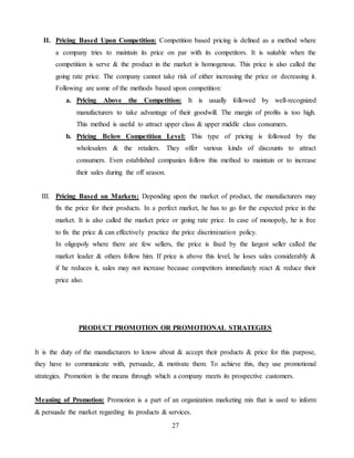 27
II. Pricing Based Upon Competition: Competition based pricing is defined as a method where
a company tries to maintain its price on par with its competitors. It is suitable when the
competition is serve & the product in the market is homogenous. This price is also called the
going rate price. The company cannot take risk of either increasing the price or decreasing it.
Following are some of the methods based upon competition:
a. Pricing Above the Competition: It is usually followed by well-recognized
manufacturers to take advantage of their goodwill. The margin of profits is too high.
This method is useful to attract upper class & upper middle class consumers.
b. Pricing Below Competition Level: This type of pricing is followed by the
wholesalers & the retailers. They offer various kinds of discounts to attract
consumers. Even established companies follow this method to maintain or to increase
their sales during the off season.
III. Pricing Based on Markets: Depending upon the market of product, the manufacturers may
fix the price for their products. In a perfect market, he has to go for the expected price in the
market. It is also called the market price or going rate price. In case of monopoly, he is free
to fix the price & can effectively practice the price discrimination policy.
In oligopoly where there are few sellers, the price is fixed by the largest seller called the
market leader & others follow him. If price is above this level, he loses sales considerably &
if he reduces it, sales may not increase because competitors immediately react & reduce their
price also.
PRODUCT PROMOTION OR PROMOTIONAL STRATEGIES
It is the duty of the manufacturers to know about & accept their products & price for this purpose,
they have to communicate with, persuade, & motivate them. To achieve this, they use promotional
strategies. Promotion is the means through which a company meets its prospective customers.
Meaning of Promotion: Promotion is a part of an organization marketing mix that is used to inform
& persuade the market regarding its products & services.
 