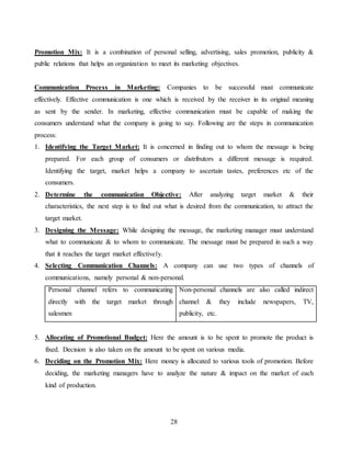 28
Promotion Mix: It is a combination of personal selling, advertising, sales promotion, publicity &
public relations that helps an organization to meet its marketing objectives.
Communication Process in Marketing: Companies to be successful must communicate
effectively. Effective communication is one which is received by the receiver in its original meaning
as sent by the sender. In marketing, effective communication must be capable of making the
consumers understand what the company is going to say. Following are the steps in communication
process:
1. Identifying the Target Market: It is concerned in finding out to whom the message is being
prepared. For each group of consumers or distributors a different message is required.
Identifying the target, market helps a company to ascertain tastes, preferences etc of the
consumers.
2. Determine the communication Objective: After analyzing target market & their
characteristics, the next step is to find out what is desired from the communication, to attract the
target market.
3. Designing the Message: While designing the message, the marketing manager must understand
what to communicate & to whom to communicate. The message must be prepared in such a way
that it reaches the target market effectively.
4. Selecting Communication Channels: A company can use two types of channels of
communications, namely personal & non-personal.
Personal channel refers to communicating
directly with the target market through
salesmen
Non-personal channels are also called indirect
channel & they include newspapers, TV,
publicity, etc.
5. Allocating of Promotional Budget: Here the amount is to be spent to promote the product is
fixed. Decision is also taken on the amount to be spent on various media.
6. Deciding on the Promotion Mix: Here money is allocated to various tools of promotion. Before
deciding, the marketing managers have to analyze the nature & impact on the market of each
kind of production.
 