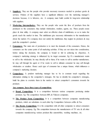 3
1. Suppliers: They are the people who provide necessary resources needed to produce goods &
services. Policies of the suppliers have a significant influence over the marketing manager’s
decisions because, it is laborers, etc. A company must build cordial & long-term relationship
with suppliers.
2. Marketing Intermediaries: They are the people who assist the flow of products from the
producers to the consumers; they include wholesalers, retailers, agents, etc. These people create
place & time utility. A company must select an effective chain of middlemen, so as to make the
goods reach the market in time. The middlemen give necessary information to the manufacturers
about the market. If a company does not satisfy the middlemen, they neglect its products & may
push the competitor’s product.
3. Consumers: The main aim of production is to meet the demands of the consumers. Hence, the
consumers are the center point of all marketing activities. If they are not taken into consideration,
before taking the decisions, the company is bound to fail in achieving its objectives. A
company’s marketing strategy is influenced by its target consumer. Eg: If a manufacturer wants
to sell to the wholesaler, he may directly sell to them, if he wants to sell to another manufacturer,
he may sell through his agent or if he wants to sell to ultimate consumer he may sell through
wholesalers or retailers. Hence each type of consumer has a unique feature, which influences a
company’s marketing decision.
4. Competitors: A prudent marketing manager has to be in constant touch regarding the
information relating to the competitor’s strategies. He has to identify his competitor’s strategies,
build his plans to overtake them in the market to attract competitor’s consumers towards his
products.
Any company faces three types of competition:
a) Brand Competition: It is a competition between various companies producing similar
products. Eg: The competition between BPL & Videcon companies.
b) The Product Form Competition: It is a competition between companies manufacturing
products, which are substitutes to each other Eg: Competition between coffee & Tea.
c) The Desire Competition: It is the competition with all other companies to attract consumers
towards the company. Eg: The competition between the manufacturers of TV sets & all other
companies manufacturing various products like automobiles, washing machines, etc.
 
