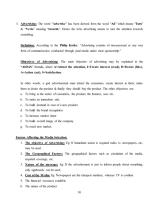 30
I. Advertising: The word “Advertise” has been derived from the word “Ad” which means “Turn”
& “Verto” meaning “towards”. Hence the term advertising means to turn the attention towards
something.
Definition: According to the Philip Kotler, “Advertising consists of non-personal or one way
form of communication conducted through paid media under clear sponsorship.”
Objectives of Advertising: The main objective of advertising may be explained in the
“AIDAS” formula, where A=Attract the attention, I=Create interest (read), D=Desire (like),
A=Action (act), S=Satisfaction.
In other words, a god advertisement must attract the consumers, create interest in them, make
them to desire the product & finally they should buy the product. The other objectives are:
a. To bring to the notice of consumers, the product, the features, uses etc.
b. To make an immediate sale.
c. To build demand in case of a new product.
d. To build the brand recognition
e. To increase market share
f. To build overall image of the company
g. To reach new market.
Factors Affecting the Media Selection:
1. The objective of Advertising: Eg: If immediate action is required radio, tv, newspapers, etc,
may be used.
2. The Geographical Factors: The geographical factors such as circulation of the media,
required coverage, etc.
3. Nature of the message: Eg: If the advertisement is just to inform people about something,
only signboards can be used.
4. Cost of the Media: Eg: Newspapers are the cheapest medium, whereas TV is costliest.
5. The financial resources available.
6. The nature of the product
 
