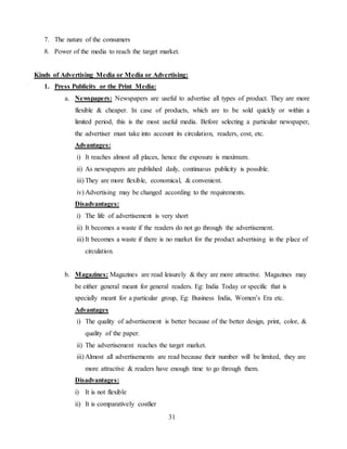 31
7. The nature of the consumers
8. Power of the media to reach the target market.
Kinds of Advertising Media or Media or Advertising:
1. Press Publicity or the Print Media:
a. Newspapers: Newspapers are useful to advertise all types of product. They are more
flexible & cheaper. In case of products, which are to be sold quickly or within a
limited period, this is the most useful media. Before selecting a particular newspaper,
the advertiser must take into account its circulation, readers, cost, etc.
Advantages:
i) It reaches almost all places, hence the exposure is maximum.
ii) As newspapers are published daily, continuous publicity is possible.
iii) They are more flexible, economical, & convenient.
iv) Advertising may be changed according to the requirements.
Disadvantages:
i) The life of advertisement is very short
ii) It becomes a waste if the readers do not go through the advertisement.
iii) It becomes a waste if there is no market for the product advertising in the place of
circulation.
b. Magazines: Magazines are read leisurely & they are more attractive. Magazines may
be either general meant for general readers. Eg: India Today or specific that is
specially meant for a particular group, Eg: Business India, Women’s Era etc.
Advantages
i) The quality of advertisement is better because of the better design, print, color, &
quality of the paper.
ii) The advertisement reaches the target market.
iii) Almost all advertisements are read because their number will be limited, they are
more attractive & readers have enough time to go through them.
Disadvantages:
i) It is not flexible
ii) It is comparatively costlier
 