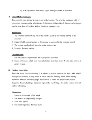 32
iii) As it is published periodically, urgent messages cannot be advertised.
II. Direct Mail Advantages:
This method is more popular in case of mail order business. The advertiser maintains a list of
prospective customers & the advertisement is dispatched to them directly by post. Advertisement
may be in the form of circulars, leaflets, broachers, catalogues, etc.
Advantages:
1. The advertiser can reach any part of the country & convey his message directly to the
customer
2. It tries to build personal contact as the message is addressed to the customer himself.
3. The message can be altered according to the requirements.
4. It reaches the target market.
Disadvantages:
1. It is very difficult to prepare the list of prospective customers
2. In case of products, which need personal attention inspection before & after sales services, it
cannot be used.
III. Outdoor Advertising:
This is the oldest form of advertising; it is suitable to promote products that need a wide appeal.
Messages are exhibited at busy streets & places. They are primarily meant for the moving
population. Outdoor advertising helps the advertiser to remind the people of his product
frequently. Posters, Paintings, Electronic Signboards, Sky Writing, etc. are the various forms of
outdoor advertising.
Advantages:
1. It attracts the attention of the people
2. It is flexible & comparatively cheaper
3. It has mass appeal
4. It is useful to promote the brand name.
 