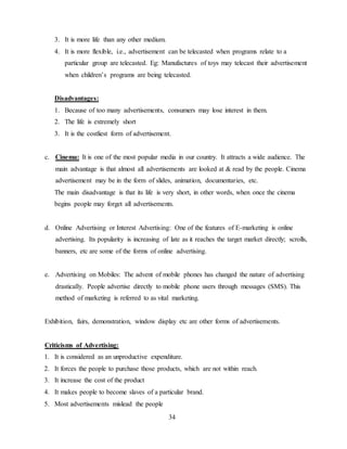 34
3. It is more life than any other medium.
4. It is more flexible, i.e., advertisement can be telecasted when programs relate to a
particular group are telecasted. Eg: Manufactures of toys may telecast their advertisement
when children’s programs are being telecasted.
Disadvantages:
1. Because of too many advertisements, consumers may lose interest in them.
2. The life is extremely short
3. It is the costliest form of advertisement.
c. Cinema: It is one of the most popular media in our country. It attracts a wide audience. The
main advantage is that almost all advertisements are looked at & read by the people. Cinema
advertisement may be in the form of slides, animation, documentaries, etc.
The main disadvantage is that its life is very short, in other words, when once the cinema
begins people may forget all advertisements.
d. Online Advertising or Interest Advertising: One of the features of E-marketing is online
advertising. Its popularity is increasing of late as it reaches the target market directly; scrolls,
banners, etc are some of the forms of online advertising.
e. Advertising on Mobiles: The advent of mobile phones has changed the nature of advertising
drastically. People advertise directly to mobile phone users through messages (SMS). This
method of marketing is referred to as vital marketing.
Exhibition, fairs, demonstration, window display etc are other forms of advertisements.
Criticisms of Advertising:
1. It is considered as an unproductive expenditure.
2. It forces the people to purchase those products, which are not within reach.
3. It increase the cost of the product
4. It makes people to become slaves of a particular brand.
5. Most advertisements mislead the people
 