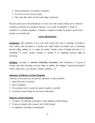 35
6. Most advertisements are unethical & immortal
7. It is used as a tool to deceive people
8. They make false claims & omit certain things intentionally.
The above points prove that advertisement is a mere waste. But a deeper analysis proves otherwise,
it facilitates production & consumption functions. As its results are intangible, it cannot be
considered as a wasteful expenditure. It stimulates competition & helps the people to get the better
products at reasonable price.
SALES PROMOTION
Introduction: Sales promotion is one of the most loosely used terms in marketing. According to
some authors, sales promotion is a broader term which includes all activities such as advertising,
personal selling, publicity etc to capture the market. Another school of thought feels that it is a
combination of various activities intended to stimulate & to supplement personal selling &
advertising.
Definition: According to American Marketing Association, Sales Promotion is “A group of
activities other than advertising, personal selling, & publicity that stimulates consumer purchasing &
dealer’s effectiveness. Eg: Discounts, Samples, Exhibition, etc.
Importance & Objectives of Sales Promotion:
Following are the reasons for the increased importance of sales promotion:
1. Shorter life cycle of a product
2. Heavy competition
3. Now producers have to capture the market as quickly as possible.
4. To push the product during the off season or dull period.
Objectives of Sales Promotion:
1. To improve the marketing performances of the middlemen (Push Strategy)
2. To increase demand at the consumer level (Push Strategy)
3. To supplement advertising & salesmanship
 