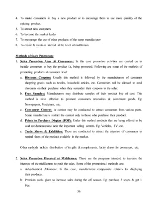 36
4. To make consumers to buy a new product or to encourage them to use more quantity of the
existing product.
5. To attract new customers
6. To become the market leader
7. To encourage the use of other products of the same manufacturer
8. To create & maintain interest at the level of middleman.
Methods of Sales Promotion:
1. Sales Promotion Aims At Consumers: In this case promotion activities are carried on to
include consumers to buy the product i.e, being promoted. Following are some of the methods of
promoting products at consumer level:
a. Discount Coupons: Usually this method is followed by the manufacturers of consumer
shopping goods such as textiles, household articles, etc. Consumers will be allowed to avail
discounts on their purchase when they surrender their coupons to the seller.
b. Free Samples: Manufacturers may distribute samples of their product free of cost. This
method is most effective to promote consumers necessities & convenient goods. Eg:
Newspapers, Medicines, etc.
c. Consumers Contest: A contest may be conducted to attract consumers from various parts.
Some manufacturers restrict the contest only to those who purchase their product.
d. Points to Purchase Display (POP): Under this method products that are being offered to be
sold are demonstrated near the important selling centers. Eg: Vehicles, TV, etc.
e. Trade Shows & Exhibition: These are conducted to attract the attention of consumers to
remind them of the product available in the market.
Other methods include distribution of its gifts & complements, lucky draws for consumers, etc.
2. Sales Promotion Directed at Middlemen: These are the programs intended to increase the
interests of the middlemen to push the sales. Some of the promotional methods are:
a. Advertisement Allowance: In this case, manufacturers compensate retailers for displaying
their products.
b. Premium cards given to increase sales during the off season. Eg: purchase 5 soaps & get 1
free.
 