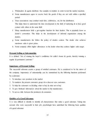 37
c. Wholesalers & agents distribute free samples to retailers in order to test the market reactions.
d. Some manufacturers agree to receive back the goods if they are not sold within a specified
period.
e. Trace associations may conduct trade fairs, exhibitions, etc, for the distributors.
This helps them to understand the later development in the field of marketing & to have good
contact with others in the same field.
f. Many manufacturers hold a get-together function for their dealers. This is popularly know as
dealer’s convention. This helps in the development of informal organisation among the
dealers.
g. Some manufacturers the follow the policy of dealers contest. The dealer who achieves
maximum sales is given prizes.
h. Some company offers higher allowances to the dealer when they achieve higher sales target.
Personal Selling or Salesmanship:
It is defined “Art of winning the buyer’s confidence for seller’s house & goods, thereby winning a
regular & permanent customer.”
Importance of Personal Selling:
The successful salesman creates a group of satisfied customers. He is considered to be the mirror of
the company. Importance of salesmanship can be summarized by the following functions performed
by a salesman.
1. To introduce new products to the market
2. To maintain the present customers group & to discover new customers.
3. To help the customers in deciding what to buy & what not to buy
4. To give firsthand information about the market to the manufacturer.
5. To act as a link between the producers & consumers.
Qualities of a Good Salesman:
It is very difficult to identify to identify all characteristics that make a good salesman. Taking into
account who were successful in their job, psychologist have underlined the following basic qualities
of a good salesman:
 