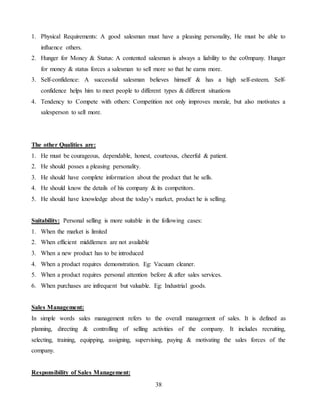 38
1. Physical Requirements: A good salesman must have a pleasing personality, He must be able to
influence others.
2. Hunger for Money & Status: A contented salesman is always a liability to the co0mpany. Hunger
for money & status forces a salesman to sell more so that he earns more.
3. Self-confidence: A successful salesman believes himself & has a high self-esteem. Self-
confidence helps him to meet people to different types & different situations
4. Tendency to Compete with others: Competition not only improves morale, but also motivates a
salesperson to sell more.
The other Qualities are:
1. He must be courageous, dependable, honest, courteous, cheerful & patient.
2. He should posses a pleasing personality.
3. He should have complete information about the product that he sells.
4. He should know the details of his company & its competitors.
5. He should have knowledge about the today’s market, product he is selling.
Suitability: Personal selling is more suitable in the following cases:
1. When the market is limited
2. When efficient middlemen are not available
3. When a new product has to be introduced
4. When a product requires demonstration. Eg: Vacuum cleaner.
5. When a product requires personal attention before & after sales services.
6. When purchases are infrequent but valuable. Eg: Industrial goods.
Sales Management:
In simple words sales management refers to the overall management of sales. It is defined as
planning, directing & controlling of selling activities of the company. It includes recruiting,
selecting, training, equipping, assigning, supervising, paying & motivating the sales forces of the
company.
Responsibility of Sales Management:
 