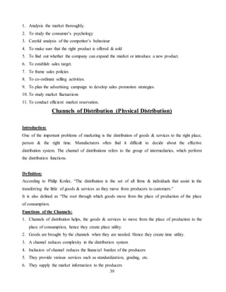 39
1. Analysis the market thoroughly.
2. To study the consumer’s psychology
3. Careful analysis of the competitor’s behaviour
4. To make sure that the right product is offered & sold
5. To find out whether the company can expand the market or introduce a new product.
6. To establish sales target.
7. To frame sales policies
8. To co-ordinate selling activities.
9. To plan the advertising campaign to develop sales promotion strategies.
10. To study market fluctuations
11. To conduct efficient market reservation.
Channels of Distribution (Physical Distribution)
Introduction:
One of the important problems of marketing is the distribution of goods & services to the right place,
person & the right time. Manufacturers often find it difficult to decide about the effective
distribution system. The channel of distributions refers to the group of intermediaries, which perform
the distribution functions.
Definition:
According to Philip Kotler, “The distribution is the set of all firms & individuals that assist in the
transferring the little of goods & services as they move from producers to customers.”
It is also defined as “The root through which goods move from the place of production of the place
of consumption.
Functions of the Channels:
1. Channels of distribution helps, the goods & services to move from the place of production to the
place of consumption, hence they create place utility.
2. Goods are brought by the channels when they are needed. Hence they create time utility.
3. A channel reduces complexity in the distribution system
4. Inclusion of channel reduces the financial burden of the producers
5. They provide various services such as standardization, grading, etc.
6. They supply the market information to the producers
 
