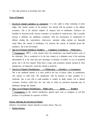 40
7. They help producers in promoting their sales.
Types of Channels
1. Zero-level channel (producer to consumer): It is also called as direct marketing or direct
selling. This channel consists of the producer who directly sells his products to the ultimate
consumers. This is the shortest, simplest, & cheapest form of distribution. Producers are
benefited by increased profit, whereas consumers are benefited by reduced price. This is possible
because it eliminates the middleman completely. With the development of sophisticated &
efficient retailing like supermarkets, chain-stores, automatic selling machine are financially
sound follow this channel of distribution. For products like jewelry & industrial goods like
machinery, this is the best channel.
2. One-Level Channel (Producers Retailers Consumers or producers Wholesalers
Consumers): This is a short channel where the manufacturer may himself perform some of
the wholesaler. This is considered to be the best channel as it eliminates some of the marketing
intermediaries & at the same time gets advantages of inclusion of retailers. In case of perishable
goods, this is the best channel. When there is large scale promotion, inelastic demand & when
manufactures are financially sound this channel is preferred.
3. Two-Level Channel (Manufactures Wholesalers Retailers Consumers):
This is the traditional channel. It is more useful in the case of buyers, sellers, & manufactures
who operate in small scale. The manufacturer sells his products in large quantities to a
wholesaler who in turn sells in small quantities to retailers & finally retailers sell to ultimate
consumers. Products which have low unit value & which are purchased frequently may be
distributed through this channel.
4. Three Level Channel (Manufactures Whole salers Agents Retailers
Consumers): In this method manufactures appoint agent such as consignees to sell their
products. It is preferable for exporters or MNCs.
Factors Affecting the Selection of Channel
Selection of a particular channel depends on various factors. They are:
1. Market Factors:
 
