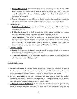 41
a. Nature of the market: When manufacturer produce consumer goods, the channel will be
lengthy because the market will be large & spread throughout the country. Moreover,
demand may be inelastic. In case of industrial goods, he can sell directly because buyers are
concentrated in few places.
b. Number of Companies: In case if buyers are limited in number, the manufacturer can directly
sell to them. If consumers are scattered the manufacturers should go for larger channel.
2. Product Factor:
a. Unit Value of the Product: Lower the value of the product longer will be the channel. Eg:
Matchboxes, salt, etc.
b. Perishability: In case of perishable products, the shortest channel should be used because
they should be sold as quickly as possible. Eg: Fruits, Vegetables, Milk, etc.
c. Nature of Product: If the product is highly technical in nature, the manufacturer sells it to
the buyers. Eg: Computers, because such products require before & after sales services,
which wholesalers, & retailers cannot provide. In case of consumer goods, which are
technical in nature he may appoint sales agent. Eg: Motor Vehicle, TV, etc.
3. Company Factors:
a. Finance: If the company is financially sound, it can sell its products directly to its consumers
by maintaining its own warehouse, retail shops, etc.
b. Management Capability: If the management is capable of handling the distribution function
efficiently, it can prefer a shorter channel.
Methods of Distribution
1. Intensive Distribution: It is a method of selling whereby a manufacturer distributes his products
through a large number of retailers & in, as many places as possible. In this case, retailers control
the distribution system. Usually, consumer’s necessities are sold through this system.
2. Selective Distribution: In this case, manufacturer sells their products through few retailers.
Even though this method is suitable to sell all products, it is usually followed in case of industrial
goods & consumer shopping & luxury goods. Ex: Motor vehicle.
3. Exclusive Method of Distribution: In this case, the manufacturer sells his products only
through a particular wholesaler or retailer. In other words, the manufacturer gives him the
 
