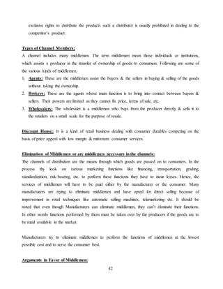 42
exclusive rights to distribute the products such a distributor is usually prohibited in dealing to the
competitor’s product.
Types of Channel Members:
A channel includes many middlemen. The term middlemen mean those individuals or institutions,
which assists a producer in the transfer of ownership of goods to consumers. Following are some of
the various kinds of middlemen:
1. Agents: These are the middlemen assist the buyers & the sellers in buying & selling of the goods
without taking the ownership.
2. Brokers: These are the agents whose main function is to bring into contact between buyers &
sellers. Their powers are limited as they cannot fix price, terms of sale, etc.
3. Wholesalers: The wholesaler is a middleman who buys from the producer directly & sells it to
the retailers on a small scale for the purpose of resale.
Discount House: It is a kind of retail business dealing with consumer durables competing on the
basis of price appeal with low margin & minimum consumer services.
Elimination of Middlemen or are middlemen necessary in the channels:
The channels of distribution are the means through which goods are passed on to consumers. In the
process thy look on various marketing functions like financing, transportation, grading,
standardization, risk-bearing, etc. to perform these functions they have to incur losses. Hence, the
services of middlemen will have to be paid either by the manufacturer or the consumer. Many
manufacturers are trying to eliminate middlemen and have opted for direct selling because of
improvement in retail techniques like automatic selling machines, telemarketing etc. It should be
noted that even though Manufacturers can eliminate middlemen, they can’t eliminate their functions.
In other words functions performed by them must be taken over by the producers if the goods are to
be maid available in the market.
Manufacturers try to eliminate middlemen to perform the functions of middlemen at the lowest
possible cost and to serve the consumer best.
Arguments in Favor of Middlemen:
 