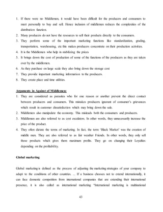 43
1. If there were no Middlemen, it would have been difficult for the producers and consumers to
meet personally to buy and sell. Hence inclusion of middlemen reduces the complexities of the
distribution function.
2. Many producers do not have the resources to sell their products directly to the consumers.
3. They perform some of the important marketing functions like standardization, grading,
transportation, warehousing, etc this makes producers concentrate on their production activities.
4. It is the Middlemen who help in stabilizing the prices
5. It brings down the cost of production of some of the functions of the producers as they are taken
over by the middlemen.
6. As they purchase on large scale they also bring down the storage cost
7. They provide important marketing information to the producers.
8. They create place and time utilities.
Arguments in Against of Middlemen:
1. They are considered as parasites who for one reason or another prevent the direct contact
between producers and consumers. This mistakes producers ignorant of consumer’s grievances
which result in customer dissatisfaction which may bring down the sale.
2. Middlemen also manipulate the economy. This misleads both the consumers and producers.
3. Middlemen are also referred to as cost escalators. In other words, they unnecessarily increase the
price of the product.
4. They often dictate the terms of marketing. In fact, the term ‘Black Market’ was the creation of
middle men. They are also referred to as fair weather Friends. In other words, they only sell
those products which gives them maximum profits. They go on changing their Loyalties
depending on the profitability.
Global marketing
Global marketing is defined as the process of adjusting the marketing strategies of your company to
adapt to the conditions of other countries. ... If a business chooses not to extend internationally, it
can face domestic competition from international companies that are extending their international
presence, it is also called as international marketing “International marketing is multinational
 