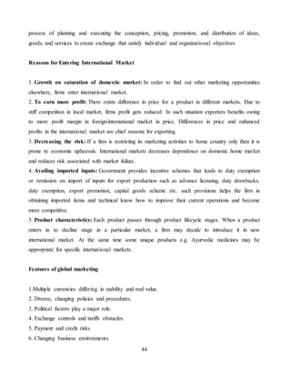 44
process of planning and executing the conception, pricing, promotion, and distribution of ideas,
goods, and services to create exchange that satisfy individual and organizational objectives
Reasons for Entering International Market
1. Growth on saturation of domestic market: In order to find out other marketing opportunities
elsewhere, firms enter international market.
2. To earn more profit: There exists difference in price for a product in different markets. Due to
stiff competition in local market, firms profit gets reduced. In such situation exporters benefits owing
to more profit margin in foreign/international market in price. Differences in price and enhanced
profits in the international market are chief reasons for exporting.
3. Decreasing the risk: If a firm is restricting its marketing activities to home country only then it is
prone to economic upheavals. International markets decreases dependence on domestic home market
and reduces risk associated with market failure.
4. Availing imported inputs: Government provides incentive schemes that leads to duty exemption
or remission on import of inputs for export production such as advance licensing, duty drawbacks,
duty exemption, export promotion, capital goods scheme etc. such provisions helps the firm in
obtaining imported items and technical know how to improve their current operations and become
more competitive.
5. Product characteristics: Each product passes through product lifecycle stages. When a product
enters in to decline stage in a particular market, a firm may decide to introduce it in new
international market. At the same time some unique products e.g. Ayurvedic medicines may be
appropriate for specific international markets.
Features of global marketing
1.Multiple currencies differing in stability and real value.
2. Diverse, changing policies and procedures.
3. Political factors play a major role.
4. Exchange controls and tariffs obstacles.
5. Payment and credit risks
6. Changing business environments.
 