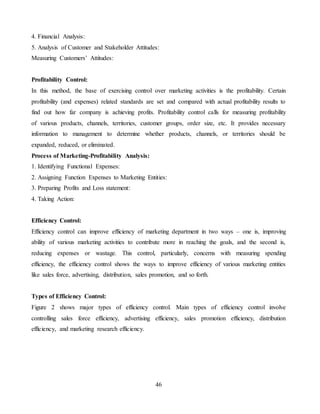 46
4. Financial Analysis:
5. Analysis of Customer and Stakeholder Attitudes:
Measuring Customers’ Attitudes:
Profitability Control:
In this method, the base of exercising control over marketing activities is the profitability. Certain
profitability (and expenses) related standards are set and compared with actual profitability results to
find out how far company is achieving profits. Profitability control calls for measuring profitability
of various products, channels, territories, customer groups, order size, etc. It provides necessary
information to management to determine whether products, channels, or territories should be
expanded, reduced, or eliminated.
Process of Marketing-Profitability Analysis:
1. Identifying Functional Expenses:
2. Assigning Function Expenses to Marketing Entities:
3. Preparing Profits and Loss statement:
4. Taking Action:
Efficiency Control:
Efficiency control can improve efficiency of marketing department in two ways – one is, improving
ability of various marketing activities to contribute more in reaching the goals, and the second is,
reducing expenses or wastage. This control, particularly, concerns with measuring spending
efficiency, the efficiency control shows the ways to improve efficiency of various marketing entities
like sales force, advertising, distribution, sales promotion, and so forth.
Types of Efficiency Control:
Figure 2 shows major types of efficiency control. Main types of efficiency control involve
controlling sales force efficiency, advertising efficiency, sales promotion efficiency, distribution
efficiency, and marketing research efficiency.
 