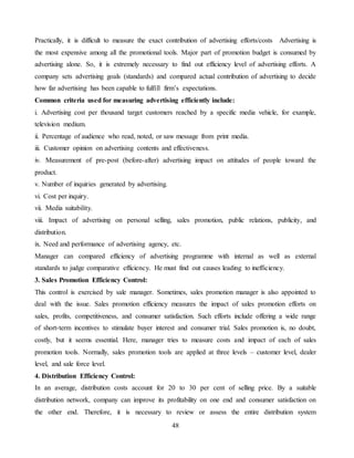 48
Practically, it is difficult to measure the exact contribution of advertising efforts/costs Advertising is
the most expensive among all the promotional tools. Major part of promotion budget is consumed by
advertising alone. So, it is extremely necessary to find out efficiency level of advertising efforts. A
company sets advertising goals (standards) and compared actual contribution of advertising to decide
how far advertising has been capable to fulfill firm’s expectations.
Common criteria used for measuring advertising efficiently include:
i. Advertising cost per thousand target customers reached by a specific media vehicle, for example,
television medium.
ii. Percentage of audience who read, noted, or saw message from print media.
iii. Customer opinion on advertising contents and effectiveness.
iv. Measurement of pre-post (before-after) advertising impact on attitudes of people toward the
product.
v. Number of inquiries generated by advertising.
vi. Cost per inquiry.
vii. Media suitability.
viii. Impact of advertising on personal selling, sales promotion, public relations, publicity, and
distribution.
ix. Need and performance of advertising agency, etc.
Manager can compared efficiency of advertising programme with internal as well as external
standards to judge comparative efficiency. He must find out causes leading to inefficiency.
3. Sales Promotion Efficiency Control:
This control is exercised by sale manager. Sometimes, sales promotion manager is also appointed to
deal with the issue. Sales promotion efficiency measures the impact of sales promotion efforts on
sales, profits, competitiveness, and consumer satisfaction. Such efforts include offering a wide range
of short-term incentives to stimulate buyer interest and consumer trial. Sales promotion is, no doubt,
costly, but it seems essential. Here, manager tries to measure costs and impact of each of sales
promotion tools. Normally, sales promotion tools are applied at three levels – customer level, dealer
level, and sale force level.
4. Distribution Efficiency Control:
In an average, distribution costs account for 20 to 30 per cent of selling price. By a suitable
distribution network, company can improve its profitability on one end and consumer satisfaction on
the other end. Therefore, it is necessary to review or assess the entire distribution system
 