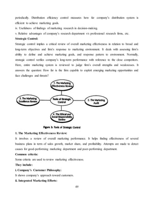49
periodically. Distribution efficiency control measures how far company’s distribution system is
efficient to achieve marketing goals.
iv. Usefulness of findings of marketing research in decision-making.
v. Relative advantages of company’s research department v/s professional research firms, etc.
Strategic Control:
Strategic control implies a critical review of overall marketing effectiveness in relation to broad and
long-term objectives and firm’s response to marketing environment. It deals with assessing firm’s
ability to define and achieve marketing goals, and response pattern to environment. Normally,
strategic control verifies company’s long-term performance with reference to the close competitors.
Here, entire marketing system is reviewed to judge firm’s overall strengths and weaknesses. It
answers the question: How far is the firm capable to exploit emerging marketing opportunities and
face challenges and threats?
1. The Marketing Effectiveness Review:
It involves a review of overall marketing performance. It helps finding effectiveness of several
business plans in term of sales growth, market share, and profitability. Attempts are made to detect
causes for good-performing marketing department and poor-performing department.
Common criteria:
Some criteria are used to review marketing effectiveness.
They include:
i. Company’s Customer Philosophy:
It shows company’s approach toward customers.
ii. Integrated Marketing Efforts:
 