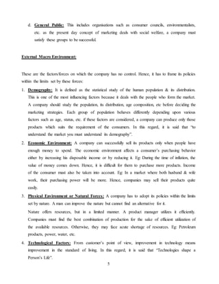 5
d. General Public: This includes organisations such as consumer councils, environmentalists,
etc. as the present day concept of marketing deals with social welfare, a company must
satisfy these groups to be successful.
External Macro Environment:
These are the factors/forces on which the company has no control. Hence, it has to frame its policies
within the limits set by these forces:
1. Demography: It is defined as the statistical study of the human population & its distribution.
This is one of the most influencing factors because it deals with the people who form the market.
A company should study the population, its distribution, age composition, etc before deciding the
marketing strategies. Each group of population behaves differently depending upon various
factors such as age, status, etc. if these factors are considered, a company can produce only those
products which suits the requirement of the consumers. In this regard, it is said that “to
understand the market you must understand its demography”.
2. Economic Environment: A company can successfully sell its products only when people have
enough money to spend. The economic environment affects a consumer’s purchasing behavior
either by increasing his disposable income or by reducing it. Eg: During the time of inflation, the
value of money comes down. Hence, it is difficult for them to purchase more products. Income
of the consumer must also be taken into account. Eg: In a market where both husband & wife
work, their purchasing power will be more. Hence, companies may sell their products quite
easily.
3. Physical Environment or Natural Forces: A company has to adopt its policies within the limits
set by nature. A man can improve the nature but cannot find an alternative for it.
Nature offers resources, but in a limited manner. A product manager utilizes it efficiently.
Companies must find the best combination of production for the sake of efficient utilization of
the available resources. Otherwise, they may face acute shortage of resources. Eg: Petroleum
products, power, water, etc.
4. Technological Factors: From customer’s point of view, improvement in technology means
improvement in the standard of living. In this regard, it is said that “Technologies shape a
Person’s Life”.
 