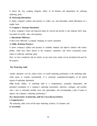 50
It shows the way company integrates efforts of all divisions and departments for achieving
marketing goals.
iii. Marketing Information:
It studies company’s policies and practices to collect, use, and disseminate critical information on a
regular basis.
iv. Company’s Strategic Orientation:
It shows company’s broad and long-term plans for survival and growth. It also indicates firm’s long-
term plans for profits, sales, and expansion.
v. Operational Efficiency:
It shows how efficiently a company managing its current operations.
vi. Public Relations Practices:
It shows company’s policies and practices to establish, maintain, and improve relations with various
publics, which have direct interest in the company’s operations, and whose cooperation seems
critical in achieving marketing goals.
Here, we have considered only six criteria. As per need, more criteria can be developed and used for
the purpose.
The Marketing Audit
Another alternative tool for critical review of overall marketing performance is the marketing audit.
Audit means to examine systematically. It is systematic examination/investigation of all critical
aspects of marketing department.
Philip Kotler defines: “A marketing audit is a comprehensive, systematic, independent, and
periodical examination of a company’s marketing environment, objectives, strategies, and activities
with a view to determine problem areas and opportunities, and recommending a plan of action to
improve the company’s marketing performance.”
Key characteristics of marketing audit have been discussed below:
i. Comprehensive:
The marketing audit covers all the major marketing activities of a business unit.
ii. Systematic:
 