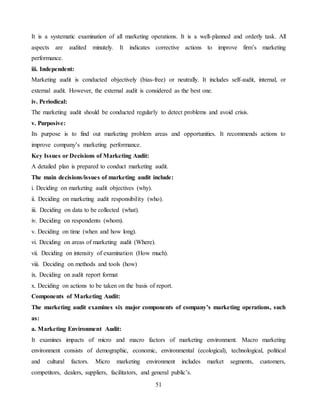 51
It is a systematic examination of all marketing operations. It is a well-planned and orderly task. All
aspects are audited minutely. It indicates corrective actions to improve firm’s marketing
performance.
iii. Independent:
Marketing audit is conducted objectively (bias-free) or neutrally. It includes self-audit, internal, or
external audit. However, the external audit is considered as the best one.
iv. Periodical:
The marketing audit should be conducted regularly to detect problems and avoid crisis.
v. Purposive:
Its purpose is to find out marketing problem areas and opportunities. It recommends actions to
improve company’s marketing performance.
Key Issues or Decisions of Marketing Audit:
A detailed plan is prepared to conduct marketing audit.
The main decisions/issues of marketing audit include:
i. Deciding on marketing audit objectives (why).
ii. Deciding on marketing audit responsibility (who).
iii. Deciding on data to be collected (what).
iv. Deciding on respondents (whom).
v. Deciding on time (when and how long).
vi. Deciding on areas of marketing audit (Where).
vii. Deciding on intensity of examination (How much).
viii. Deciding on methods and tools (how)
ix. Deciding on audit report format
x. Deciding on actions to be taken on the basis of report.
Components of Marketing Audit:
The marketing audit examines six major components of company’s marketing operations, such
as:
a. Marketing Environment Audit:
It examines impacts of micro and macro factors of marketing environment. Macro marketing
environment consists of demographic, economic, environmental (ecological), technological, political
and cultural factors. Micro marketing environment includes market segments, customers,
competitors, dealers, suppliers, facilitators, and general public’s.
 
