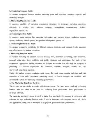 52
b. Marketing Strategy Audit:
It examines company’s business mission, marketing goals and objectives, resources capacity, and
marketing strategies.
c. Marketing Organisation Audit:
It examines suitability of marketing organisation (structures) to implement marketing operations
effectively. It includes level, relations, authority- responsibility, communication, facilities,
organisation manual, etc.
d. Marketing System Audit:
It examines major systems like marketing information and research system, marketing planning
system, marketing control system, new product development system, etc.
e. Marketing Productivity Audit:
It examines company’s profitability for different products, territories, and channels. It also examines
cost-effectiveness for various operations.
f. Marketing Function Audit:
It examines marketing mix elements such as product, price, promotion (advertising, sales promotion,
personal selling-sales force, publicity, and public relations), and distribution. For each of the
components, appropriate auditing questions are designed to examine how effectively the company is
performing. All relevant respondents like customers, suppliers, managers, dealers, etc., are
interviewed using these questions.
Finally, the auditor prepares marketing audit report. The audit report contains individual and joint
evaluation of main audit components (marketing areas). It detects strengths and weakness, and
recommends actions for improving marketing performance.
3. The Marketing Excellence Review:
This is more or less similar to market effectiveness review. But, here, some excellently performing
business units are taken as the base for evaluating firm’s performance. Here, performance is
reviewed relatively.
The marketing excellence review is used to judge how excellently the company is performing with
reference to high performing business units. A special instrument with adequate number of criteria
and appropriate scaling can be developed to judge poor, good or excellent performance.
 
