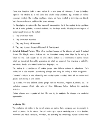 6
Every new invention builds a new market & a new group of customers. A new technology
improves our lifestyle & at the same time creates many problems. Eg: Invention of various
consumer comforts like washing machines, mixers, etc have resulted in improving our lifestyle
but it has created severe problems like power shortage.
Eg: Introduction to automobiles has improved transportation but it has resulted in the problems
like air & noise pollution, increased accidents, etc. In simple words, following are the impacts of
technological factors on the market:
a) They create new wants
b) They create new industries
c) They may destroy old industries
d) They may increase the cost of Research & Development.
5. Social & Cultural Factors: Most of us purchase because of the influence of social & cultural
factors. The lifestyle, values, believes, etc are determined among other things by the society in
which we live. Each society has its own culture. Culture is a combination of various factors
which are transferred from older generations & which are acquired. Our behaviour is guided by
our culture, family, educational institutions, languages, etc.
The society is a combination of various groups with different cultures & subcultures. Each
society has its own behavior. A marketing manager must study the society in which he operates.
Consumer’s attitude is also affected by their society within a society, there will be various small
groups, each having its own culture.
Eg: In India, we have different cultural groups such as Assamese, Punjabis, Kashmiris, etc. The
marketing manager should take note of these differences before finalizing the marketing
strategies.
Culture changes over a period of time. He must try to anticipate the changes new marketing
opportunities.
Marketing Mix
The marketing mix refers to the set of actions, or tactics, that a company uses to promote its
brand or product in the market. The 4Ps make up a typical marketing mix - Price, Product,
Promotion and Place. However, nowadays, the marketing mix increasingly includes several other
 