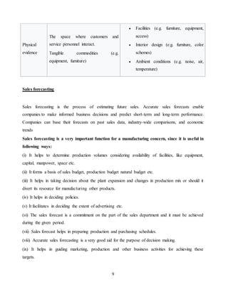 9
Physical
evidence
The space where customers and
service personnel interact.
Tangible commodities (e.g.
equipment, furniture)
 Facilities (e.g. furniture, equipment,
access)
 Interior design (e.g. furniture, color
schemes)
 Ambient conditions (e.g. noise, air,
temperature)
Sales forecasting
Sales forecasting is the process of estimating future sales. Accurate sales forecasts enable
companies to make informed business decisions and predict short-term and long-term performance.
Companies can base their forecasts on past sales data, industry-wide comparisons, and economic
trends
Sales forecasting is a very important function for a manufacturing concern, since it is useful in
following ways:
(i) It helps to determine production volumes considering availability of facilities, like equipment,
capital, manpower, space etc.
(ii) It forms a basis of sales budget, production budget natural budget etc.
(iii) It helps in taking decision about the plant expansion and changes in production mix or should it
divert its resource for manufacturing other products.
(iv) It helps in deciding policies.
(v) It facilitates in deciding the extent of advertising etc.
(vi) The sales forecast is a commitment on the part of the sales department and it must be achieved
during the given period.
(vii) Sales forecast helps in preparing production and purchasing schedules.
(viii) Accurate sales forecasting is a very good aid for the purpose of decision making.
(ix) It helps in guiding marketing, production and other business activities for achieving these
targets.
 