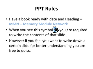 PPT Rules
• Have a book ready with date and Heading –
  MMN – Memory Module Network
• When you see this symbol       you are required
  to write the contents of that slide.
• However if you feel you want to write down a
  certain slide for better understanding you are
  free to do so.
 