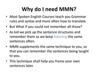Why do I need MMN?
• Most Spoken English Courses teach you Grammar
  rules and syntax and more often how to translate.
• But What if you could not remember all those?
• As kid we pick up the sentence structures and
  remember them as we keep listening the same
  sentences often.
• MMN supplements the same technique to you, so
  that you can remember the sentences being taught
  to you.
• This technique shall help you frame your own
  sentences later.
 