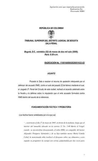 Apelación auto que imprueba preacuerdo
Radicación No.
Procesado: RMG
1
REPÚBLICA DE COLOMBIA
TRIBUNAL SUPERIOR DEL DISTRITO JUDICIAL DE BOGOTA
SALA PENAL
Bogotá, D.C., veintidós (22) de marzo de dos mil seis (2006).
Hora: 9:30 a.m.
RADICACION No. 11001600002820051632-02
ASUNTO
Procede la Sala a resolver el recurso de apelación interpuesto por el
defensor del acusado RMG, contra el auto del pasado 22 de febrero mediante el cual,
el Juzgado 2º. Penal del Circuito de esta ciudad, rechazó el acuerdo celebrado entre
la fiscalía y la defensa sobre la imputación que el ente acusador formulare contra
RMG dentro del asunto de la referencia..
FUNDAMENTACIÓN FÁCTICA Y PROBATORIA
-Los hechos fueron sintetizados por el a-quo así:
“…ocurrieron el día 27 de mayo de 2005, en horas de la mañana, luego que al
interior del inmueble ubicado en la carrera 21 No. 2-68 Barrio el Vergel,
cuando se encontraban desayunando, el señor RMG, en compañía del menor
Alejandro Piraquive Sarmiento y de su hija también menor María Camila
Cabal, la mencionada niña trasbocó el desayuno sobre sus alimentos y acto
seguido su progenitor la castigó con correa, golpeándola por dos veces para
 