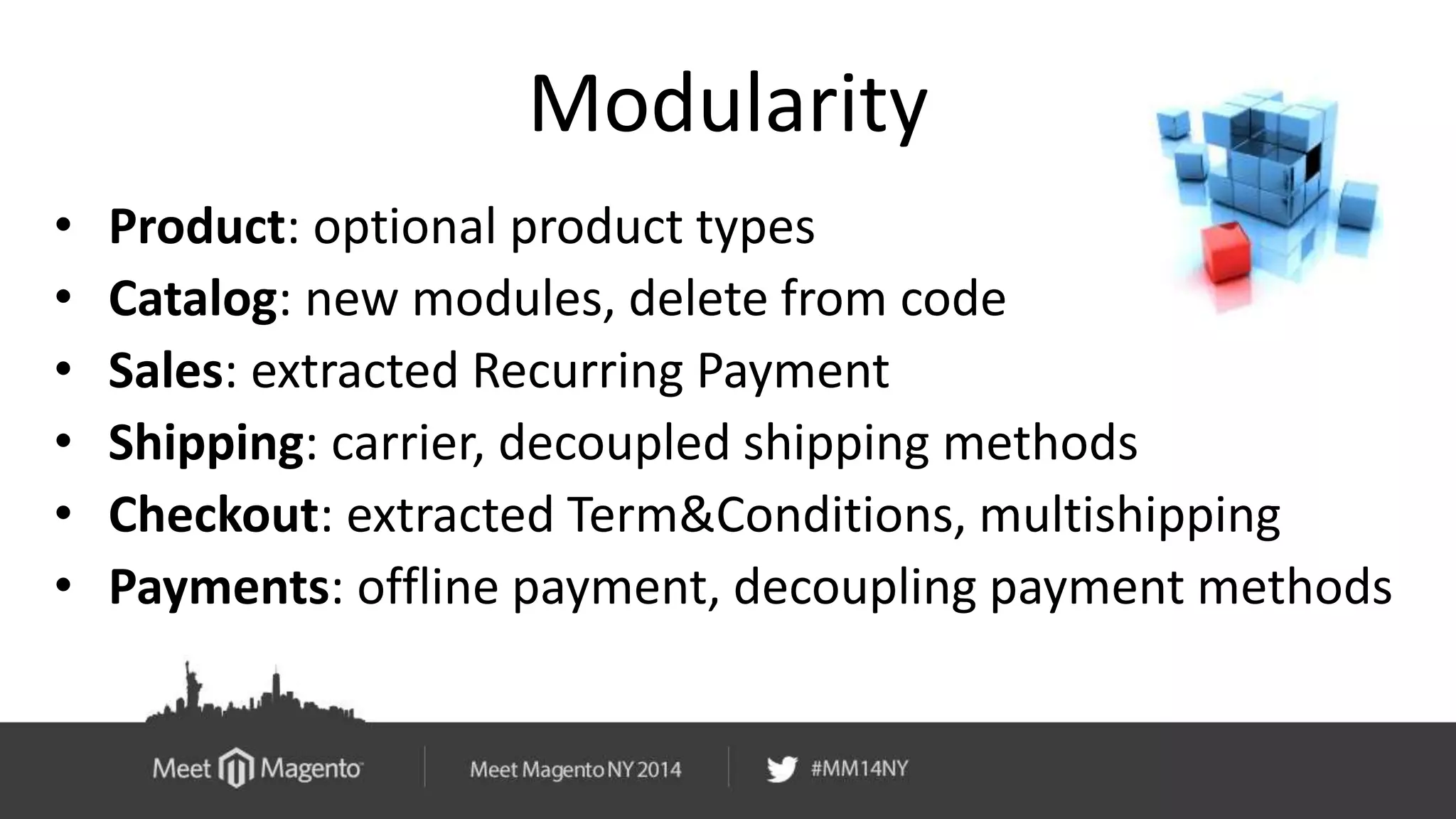 Modularity 
• Product: optional product types 
• Catalog: new modules, delete from code 
• Sales: extracted Recurring Payment 
• Shipping: carrier, decoupled shipping methods 
• Checkout: extracted Term&Conditions, multishipping 
• Payments: offline payment, decoupling payment methods 
 
