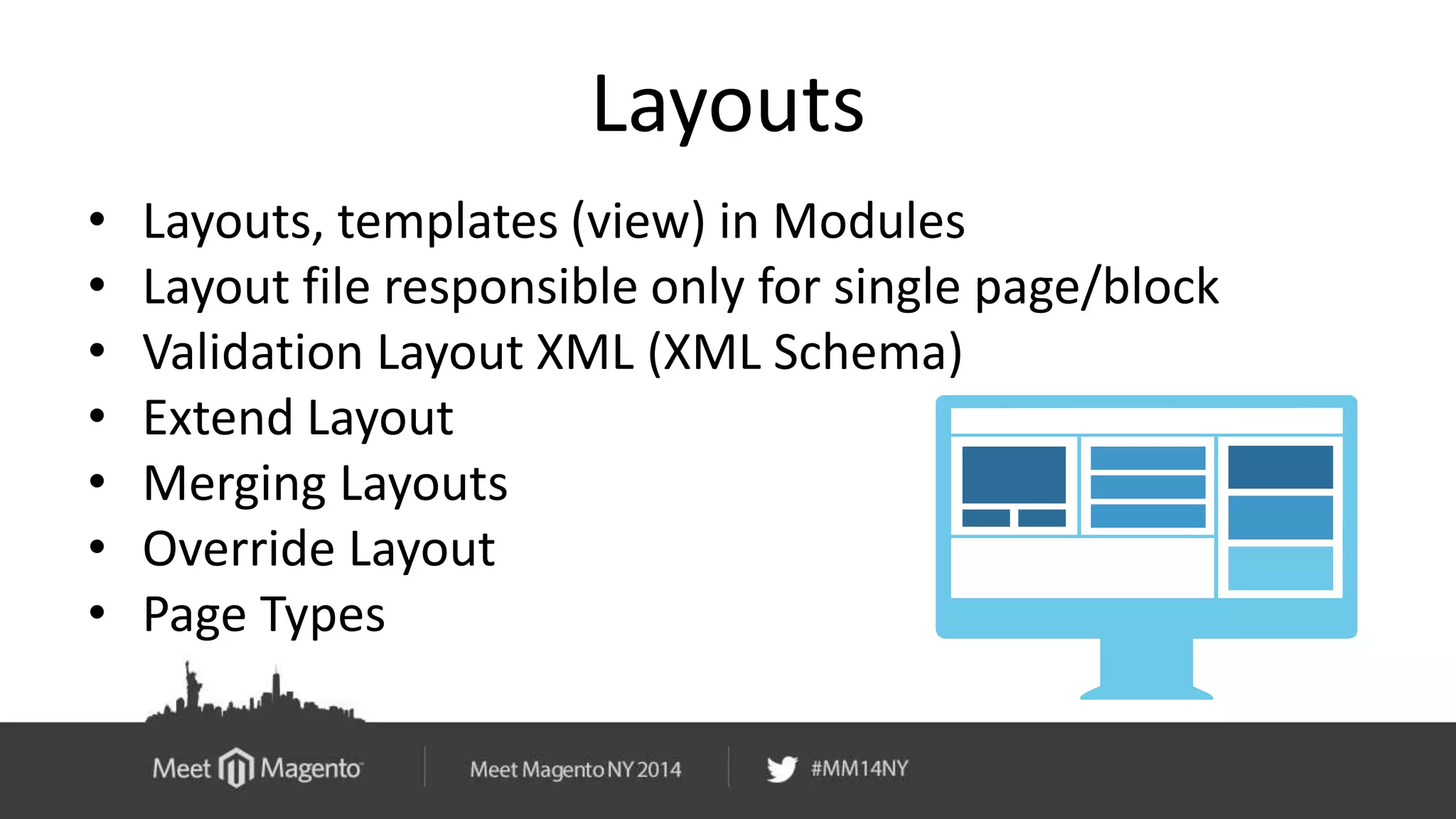 Layouts 
• Layouts, templates (view) in Modules 
• Layout file responsible only for single page/block 
• Validation Layout XML (XML Schema) 
• Extend Layout 
• Merging Layouts 
• Override Layout 
• Page Types 
 