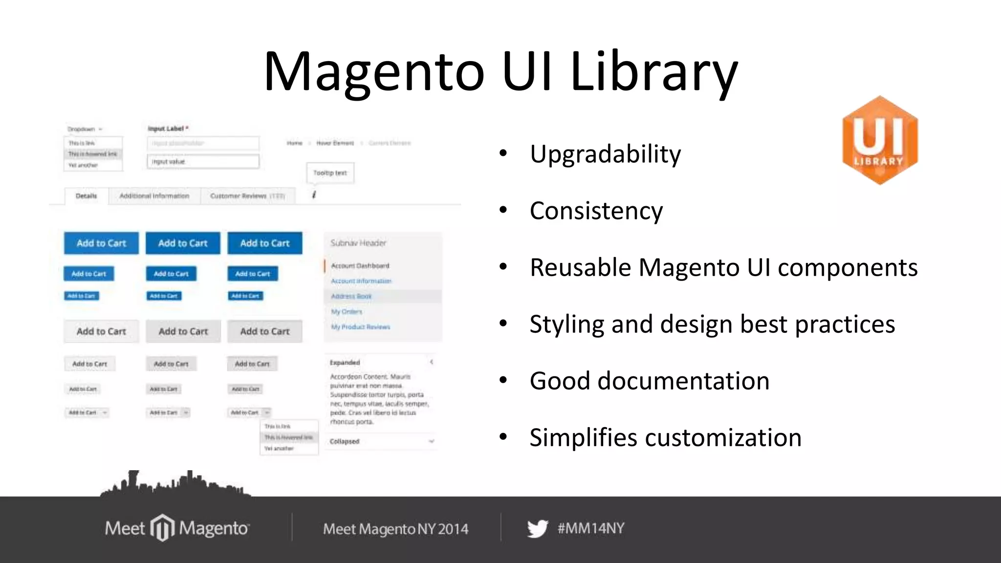 Magento UI Library 
• Upgradability 
• Consistency 
• Reusable Magento UI components 
• Styling and design best practices 
• Good documentation 
• Simplifies customization 
 