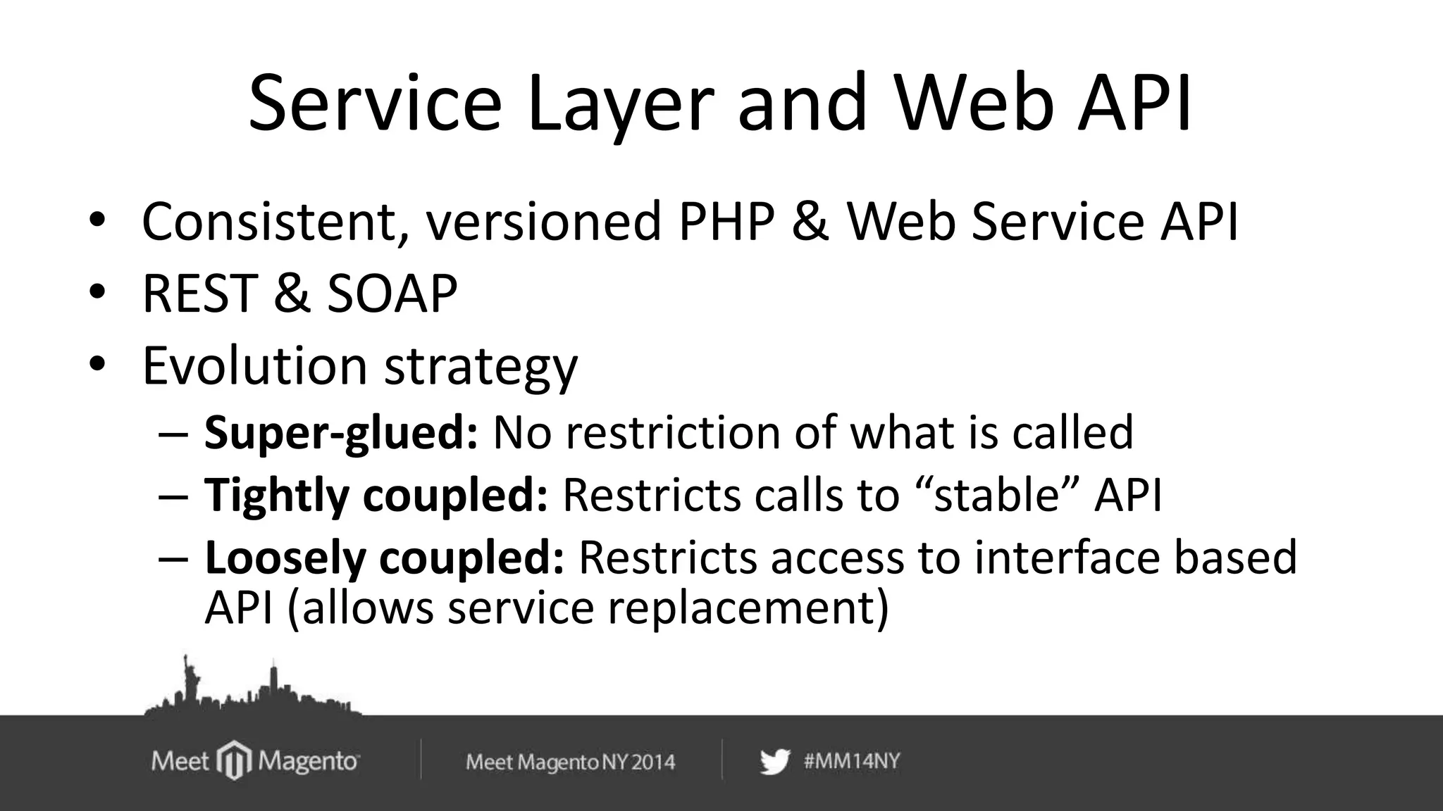 Service Layer and Web API 
• Consistent, versioned PHP & Web Service API 
• REST & SOAP 
• Evolution strategy 
– Super-glued: No restriction of what is called 
– Tightly coupled: Restricts calls to “stable” API 
– Loosely coupled: Restricts access to interface based 
API (allows service replacement) 
 