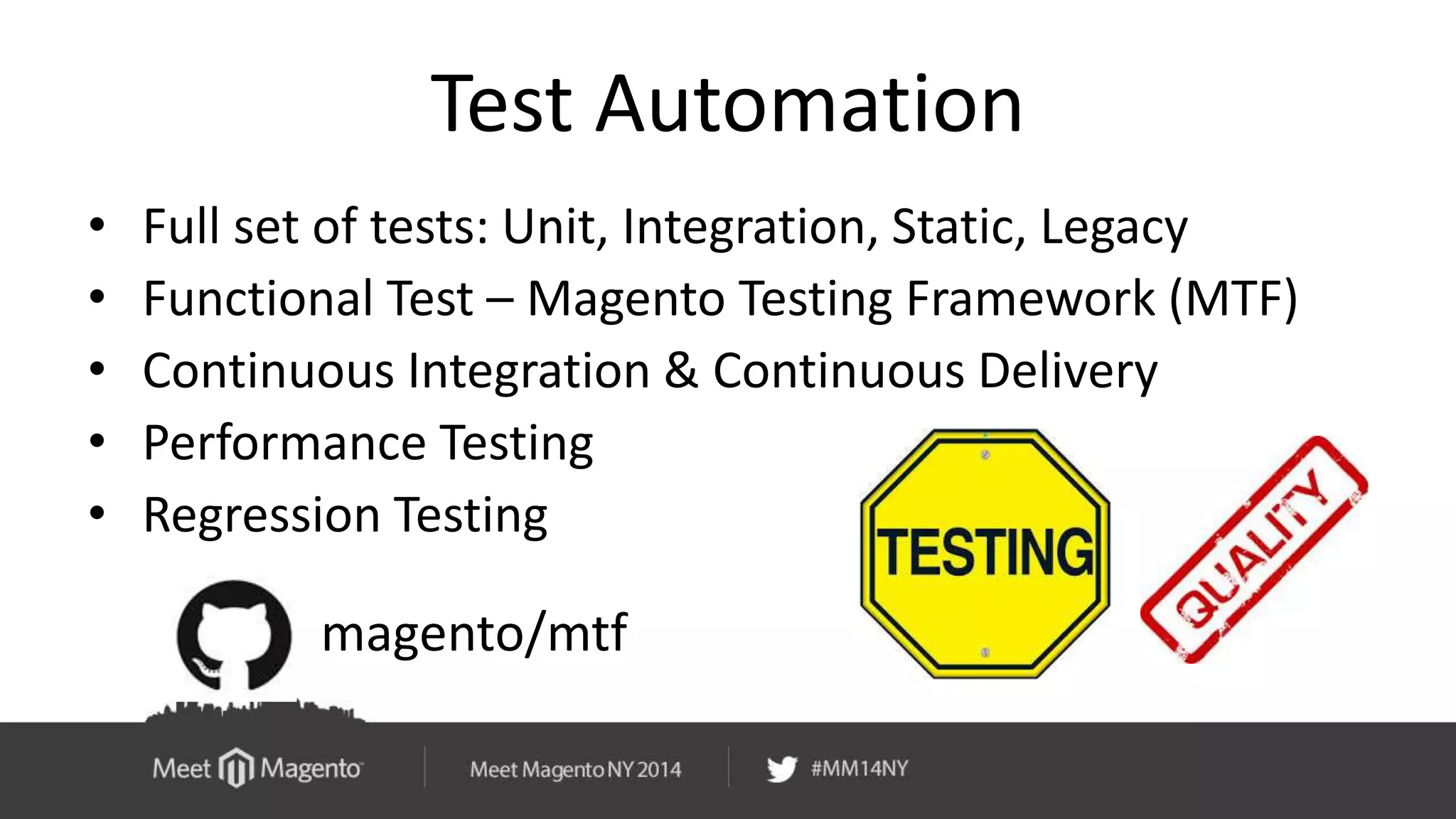 Test Automation 
• Full set of tests: Unit, Integration, Static, Legacy 
• Functional Test – Magento Testing Framework (MTF) 
• Continuous Integration & Continuous Delivery 
• Performance Testing 
• Regression Testing 
magento/mtf 
 
