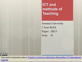 ICT and
methods of
Teaching
Jammu University
2 Year B.Ed.
Paper 202/3
Sem: II
This work is licensed under a Creative Commons Attribution-ShareAlike 4.0 International
License.
 