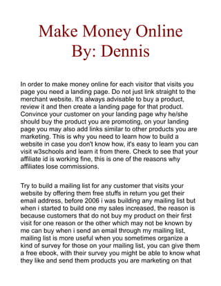 Make Money Online
         By: Dennis
In order to make money online for each visitor that visits you
page you need a landing page. Do not just link straight to the
merchant website. It's always advisable to buy a product,
review it and then create a landing page for that product.
Convince your customer on your landing page why he/she
should buy the product you are promoting, on your landing
page you may also add links similar to other products you are
marketing. This is why you need to learn how to build a
website in case you don't know how, it's easy to learn you can
visit w3schools and learn it from there. Check to see that your
affiliate id is working fine, this is one of the reasons why
affiliates lose commissions.

Try to build a mailing list for any customer that visits your
website by offering them free stuffs in return you get their
email address, before 2006 i was building any mailing list but
when i started to build one my sales increased, the reason is
because customers that do not buy my product on their first
visit for one reason or the other which may not be known by
me can buy when i send an email through my mailing list,
mailing list is more useful when you sometimes organize a
kind of survey for those on your mailing list, you can give them
a free ebook, with their survey you might be able to know what
they like and send them products you are marketing on that
 