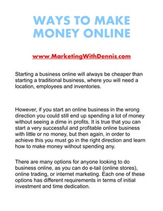 WAYS TO MAKE
       MONEY ONLINE
       www.MarketingWithDennis.com

Starting a business online will always be cheaper than
starting a traditional business, where you will need a
location, employees and inventories.



However, if you start an online business in the wrong
direction you could still end up spending a lot of money
without seeing a dime in profits. It is true that you can
start a very successful and profitable online business
with little or no money, but then again, in order to
achieve this you must go in the right direction and learn
how to make money without spending any.

There are many options for anyone looking to do
business online, as you can do e-tail (online stores),
online trading, or internet marketing. Each one of these
options has different requirements in terms of initial
investment and time dedication.
 