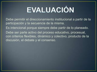 Debe permitir el direccionamiento institucional a partir de la
participación y la secuencia de la misma.
Es intencional porque siempre debe partir de lo planeado.
Debe ser parte activo del proceso educativo, procesual,
con criterios flexibles, dinámico y colectivo, producto de la
discusión, el debate y el consenso.

 