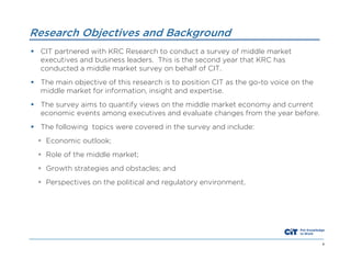 Research Objectives and Background
 CIT partnered with KRC Research to conduct a survey of middle market
executives and business leaders. This is the second year that KRC has
conducted a middle market survey on behalf of CIT.
 The main objective of this research is to position CIT as the go-to voice on the
middle market for information, insight and expertise.
 The survey aims to quantify views on the middle market economy and current
economic events among executives and evaluate changes from the year before.
 The following topics were covered in the survey and include:
 Economic outlook;
 Role of the middle market;
 Growth strategies and obstacles; and
 Perspectives on the political and regulatory environment.

4

 