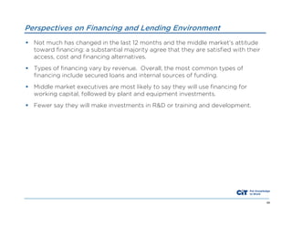 Perspectives on Financing and Lending Environment
 Not much has changed in the last 12 months and the middle market’s attitude
toward financing: a substantial majority agree that they are satisfied with their
access, cost and financing alternatives.
 Types of financing vary by revenue. Overall, the most common types of
financing include secured loans and internal sources of funding.
 Middle market executives are most likely to say they will use financing for
working capital, followed by plant and equipment investments.
 Fewer say they will make investments in R&D or training and development.

48

 