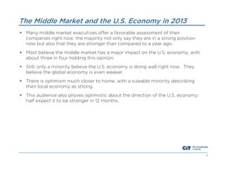 The Middle Market and the U.S. Economy in 2013
 Many middle market executives offer a favorable assessment of their
companies right now: the majority not only say they are in a strong position
now but also that they are stronger than compared to a year ago.
 Most believe the middle market has a major impact on the U.S. economy, with
about three in four holding this opinion.
 Still, only a minority believe the U.S. economy is doing well right now. They
believe the global economy is even weaker.
 There is optimism much closer to home, with a sizeable minority describing
their local economy as strong.
 This audience also proves optimistic about the direction of the U.S. economy:
half expect it to be stronger in 12 months.

7

 
