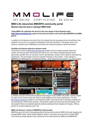 MMO Life relaunches MMORPG community portal
Gamers take the lead in redesign MMO HUB
Today MMO Life celebrates the launch of the new design of their flagship portal,
http://www.mmohub.org a game community focusing on the free-to-play MMORPG and MMO
games.
 
In addition to the features and content from the original site, the new gamecommunity exhibits a new
aesthetic and is built on an entirely new Bespoke Technical Framework. The design came to life
thanks to valuable input of MMOhubs community and is tailored to gamers needs and desires.

Usability and features tailored to gamers needs
The previous version of http://www.mmohub.org worked, but two constant remarks arose from
visitors: the site was drab, and content was hard to find. The visitors indicated that they would
appreciate a greater focus on exclusive content, gamelistings, reviews and an ability to share gaming
experiences. This new design now puts a greater emphasis on the content – news, listings of
MMORPG and MMO games, and featured articles – while making the site easier to use and navigate.




In addition, the look and feel will complement the designs of future MMO Life portals, making it easier
for users to find content across the network of gamingsites and to share experiences. The new
http://www.mmohub.org utilises an new bespoke system, ensuring the site is extremely scalable and
not restricted by “off-the-shelf” solutions. The dynamic content and new back-end technology of the
site supports these new aesthetic goals by allowing database-driven background imagery, offering
gamers an unique experience each visit.

MMO Life Network: a family of MMORPG related portals
MMOHub.org is the first of many gameportals to be launched under the MMO Life brand, targeting the
teenage MMO market. Other portals targeting “tweens” and adults will come online in 2009. MMO
Life’s family of portals delivers news, reviews and rich-media demos for MMOs and MMORPGs
 
