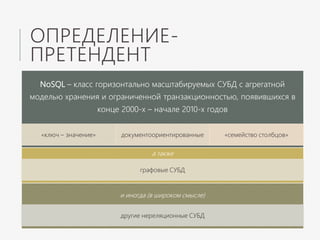 ОПРЕДЕЛЕНИЕ-
ПРЕТЕНДЕНТ
и иногда (в широком смысле)
другие нереляционные СУБД
а также
графовые СУБД
NoSQL – класс горизонтально масштабируемых СУБД с агрегатной
моделью хранения и ограниченной транзакционностью, появившихся в
конце 2000-х – начале 2010-х годов
«ключ – значение» документоориентированные «семейство столбцов»
 