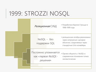 1999: STROZZI NOSQL
Реляционная СУБД
NoSQL – без
поддержки SQL
Постоянно упоминается
как «первое NoSQL-
решение»
• Разработана Карлом Строцци в
1998–1999 годы
• реляционная алгебра реализована
через хитроумные сценарии
оболочки, соединяемые через
стандартные Unix-конвейеры
• Однако общность с NoSQL в
современном понимании только
лингвистическая
 