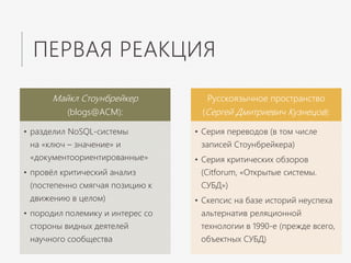 ПЕРВАЯ РЕАКЦИЯ
Майкл Стоунбрейкер
(blogs@ACM):
• разделил NoSQL-системы
на «ключ – значение» и
«документоориентированные»
• провёл критический анализ
(постепенно смягчая позицию к
движению в целом)
• породил полемику и интерес со
стороны видных деятелей
научного сообщества
Русскоязычное пространство
(Сергей Дмитриевич Кузнецов):
• Серия переводов (в том числе
записей Стоунбрейкера)
• Серия критических обзоров
(Citforum, «Открытые системы.
СУБД»)
• Скепсис на базе историй неуспеха
альтернатив реляционной
технологии в 1990-е (прежде всего,
объектных СУБД)
 