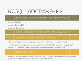 NOSQL: ДОСТИЖЕНИЯ
Становление как важной технологии в интернет-гигантах
• Google (BigTable)
• Amazon (DynamoDB)
• Facebook (Cassandra)
Признание как ключевой технологии «больших данных»
Оформление как дополняющей технологии
• сближение с возможностями реляционных систем (транзакции, целостность, …)
• «многовариантная персистентность» (polyglot persistence); ORM-средства с поддержкой
NoSQL; программные каркасы, объединяющие реляционные системы и NoSQL
Молодость, новизна!
• несмотря на «зонтичность», за счёт новизны удалось создать привлекательную атмосферу и
разогреть интерес как академический, так и коммерческий
 
