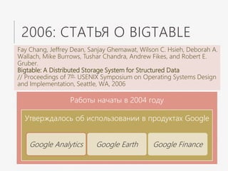 2006: СТАТЬЯ О BIGTABLE
Fay Chang, Jeffrey Dean, Sanjay Ghemawat, Wilson C. Hsieh, Deborah A.
Wallach, Mike Burrows, Tushar Chandra, Andrew Fikes, and Robert E.
Gruber.
Bigtable: A Distributed Storage System for Structured Data
// Proceedings of 7th USENIX Symposium on Operating Systems Design
and Implementation, Seattle, WA, 2006
Работы начаты в 2004 году
Утверждалось об использовании в продуктах Google
Google Analytics Google Earth Google Finance
 