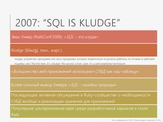 2007: “SQL IS KLUDGE”
Эван Уивер (RailsConf’2006): «SQL – это клудж»
Kludge ([klʌdʒ], техн., жарг.)
•клудж, устройство, программа или часть программы, которые теоретически не должны работать, но почему-то работают
•ошибка, ляп (The first time, it’s a kludge! The second, a trick. Later, it’s a well-established technique!)
«Большинство веб-приложений используют СУБД как хэш-таблицу»
Более сильный вывод Уивера: «SQL – ошибка природы»
Последующее активное обсуждение в Ruby-сообществе о необходимости
СУБД вообще и реализации хранения для приложений
Популярная альтернативная идея среди разработчиков каркасов в стиле
Rails
Текст определения: ©2015, Викисловарь (лицензия CC-SA)
 