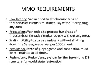 MMO REQUIREMENTS
• Low latency: We needed to synchronize tens of
  thousands of clients simultaneously without dropping
  any data.
• Processing:We needed to process hundreds of
  thousands of threads simultaneously without any error.
• Scaling: Ability to scale seamlessly without shutting
  down the Server,one server per 1000 clients.
• Persistance:State of player,game and connection must
  be maintained at all times.
• Redundancy:Redundancy system for the Server and DB
  structure for world state restoration
 